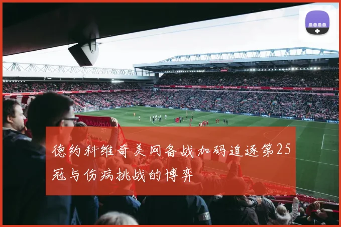 德约科维奇美网备战加码追逐第25冠与伤病挑战的博弈