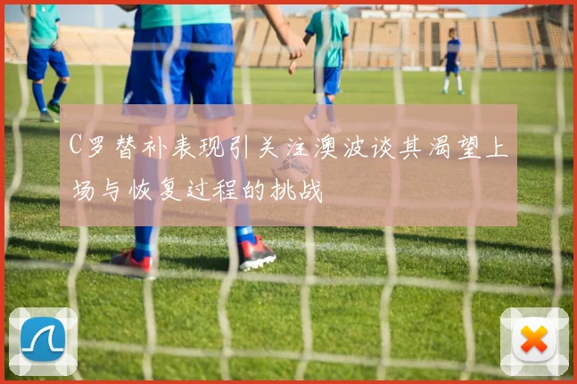 C罗替补表现引关注澳波谈其渴望上场与恢复过程的挑战