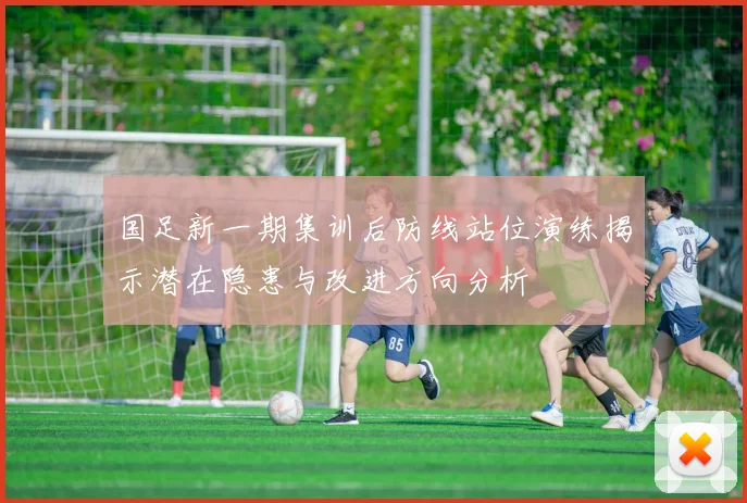 国足新一期集训后防线站位演练揭示潜在隐患与改进方向分析
