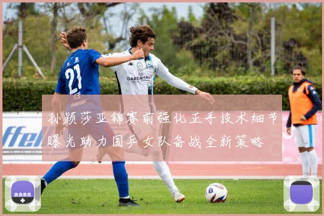 孙颖莎亚锦赛前强化正手技术细节曝光助力国乒女队备战全新策略