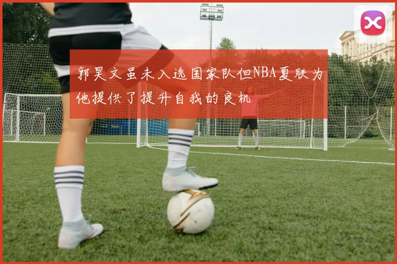 郭昊文虽未入选国家队但NBA夏联为他提供了提升自我的良机