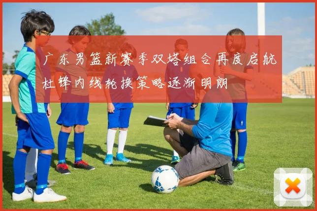 广东男篮新赛季双塔组合再度启航杜锋内线轮换策略逐渐明朗