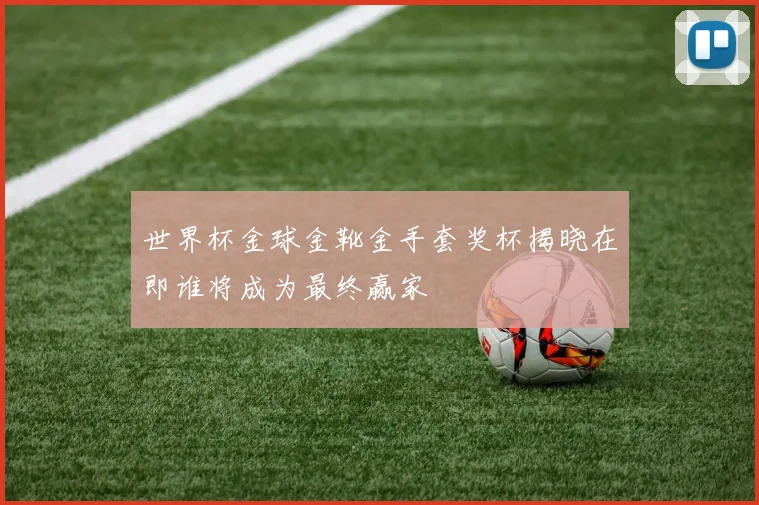 世界杯金球金靴金手套奖杯揭晓在即谁将成为最终赢家