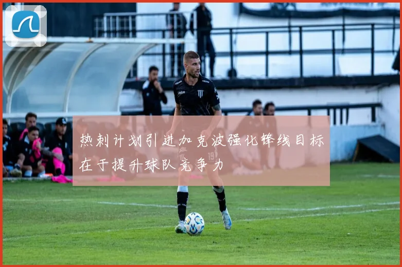 热刺计划引进加克波强化锋线目标在于提升球队竞争力