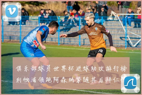 俱乐部球员世界杯进球助攻排行榜利物浦领跑阿森纳紧随其后拜仁位列第三