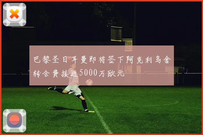 巴黎圣日耳曼即将签下阿克利乌舍转会费接近5000万欧元