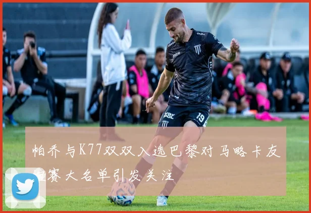 帕乔与K77双双入选巴黎对马略卡友谊赛大名单引发关注