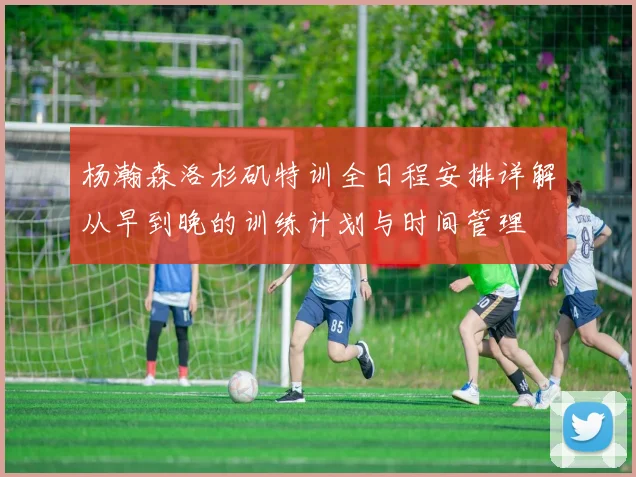 杨瀚森洛杉矶特训全日程安排详解从早到晚的训练计划与时间管理