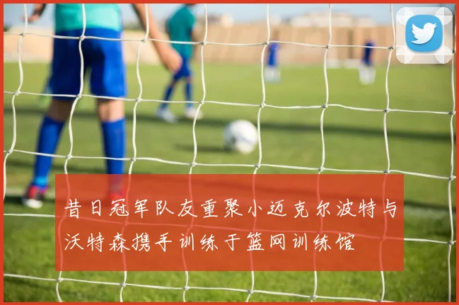昔日冠军队友重聚小迈克尔波特与沃特森携手训练于篮网训练馆